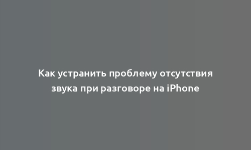 Как устранить проблему отсутствия звука при разговоре на iPhone