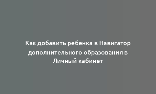 Как добавить ребенка в Навигатор дополнительного образования в Личный кабинет