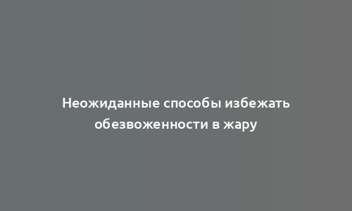 Неожиданные способы избежать обезвоженности в жару